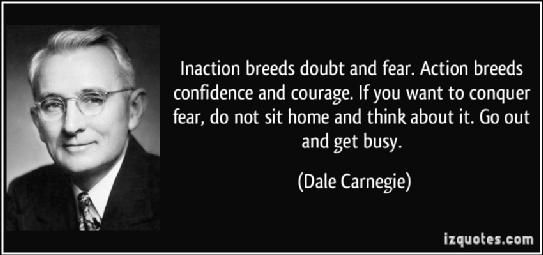 naction breeds doubt and fear. Action breeds confidence and courage. If you want to conquer fear, do not sit home and think about it. Go out and get busy. Dale Carnegie